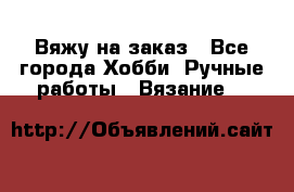 Вяжу на заказ - Все города Хобби. Ручные работы » Вязание   